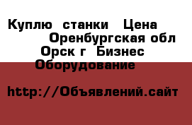 Куплю  станки › Цена ­ 100 000 - Оренбургская обл., Орск г. Бизнес » Оборудование   